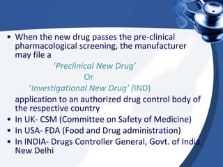 • When the new drug passes the pre-clinical
pharmacological screening, the manufacturer
may file a
‘Preclinical New Drug’
Or
‘Investigational New Drug’ (IND)
application to an authorized drug control body of
the respective country
• In UK- CSM (Committee on Safety of Medicine)
• In USA- FDA (Food and Drug administration)
• In INDIA- Drugs Controller General, Govt. of India,
New Delhi
 