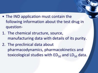 • The IND application must contain the
following information about the test drug in
question-
1. The chemical structure, source,
manufacturing data with details of its purity.
2. The preclinical data about
pharmacodynamics, pharmacokinetics and
toxicological studies with ED50 and LD50 data.
 