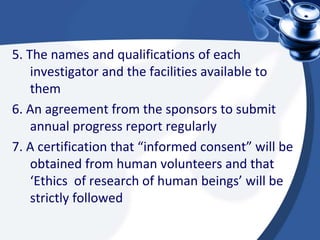 5. The names and qualifications of each
investigator and the facilities available to
them
6. An agreement from the sponsors to submit
annual progress report regularly
7. A certification that “informed consent” will be
obtained from human volunteers and that
‘Ethics of research of human beings’ will be
strictly followed
 