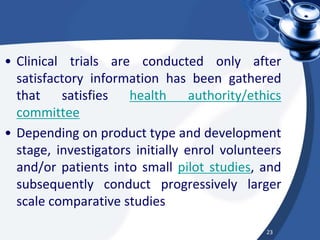 • Clinical trials are conducted only after
satisfactory information has been gathered
that satisfies health authority/ethics
committee
• Depending on product type and development
stage, investigators initially enrol volunteers
and/or patients into small pilot studies, and
subsequently conduct progressively larger
scale comparative studies
23
 