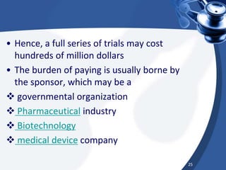 • Hence, a full series of trials may cost
hundreds of million dollars
• The burden of paying is usually borne by
the sponsor, which may be a
 governmental organization
 Pharmaceutical industry
 Biotechnology
 medical device company
25
 