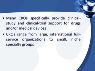 • Many CROs specifically provide clinical-
study and clinical-trial support for drugs
and/or medical devices
• CROs range from large, international full-
service organizations to small, niche
specialty groups
27
 