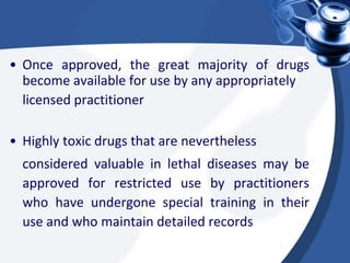 • Once approved, the great majority of drugs
become available for use by any appropriately
licensed practitioner
• Highly toxic drugs that are nevertheless
considered valuable in lethal diseases may be
approved for restricted use by practitioners
who have undergone special training in their
use and who maintain detailed records
 