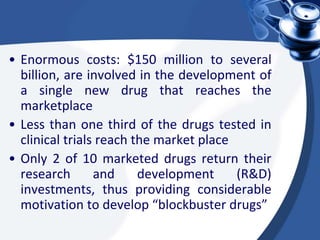 • Enormous costs: $150 million to several
billion, are involved in the development of
a single new drug that reaches the
marketplace
• Less than one third of the drugs tested in
clinical trials reach the market place
• Only 2 of 10 marketed drugs return their
research and development (R&D)
investments, thus providing considerable
motivation to develop “blockbuster drugs”
 