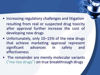 • Increasing regulatory challenges and litigation
resulting from real or suspected drug toxicity
after approval further increase the cost of
developing new drugs
• Unfortunately, only 10–15% of the new drugs
that achieve marketing approval represent
significant advances in safety and
effectiveness
• The remainder are merely molecular variants
(“me-too drugs”) on true breakthrough drugs
 