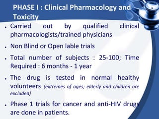 PHASE I : Clinical Pharmacology and
Toxicity
● Carried out by qualified clinical
pharmacologists/trained physicians
● Non Blind or Open lable trials
● Total number of subjects : 25-100; Time
Required : 6 months - 1 year
● The drug is tested in normal healthy
volunteers (extremes of ages; elderly and children are
excluded)
● Phase 1 trials for cancer and anti-HIV drugs
are done in patients.
 