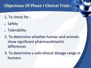 Objectives Of Phase I Clinical Trials :
1. To check for :
Safety
Tolerability
2. To determine whether human and animals
show significant pharmacokinectic
differences
3. To determine a safe clinical dosage range in
humans
 