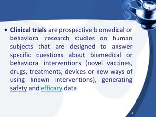 • Clinical trials are prospective biomedical or
behavioral research studies on human
subjects that are designed to answer
specific questions about biomedical or
behavioral interventions (novel vaccines,
drugs, treatments, devices or new ways of
using known interventions), generating
safety and efficacy data
4
 