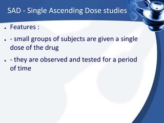 SAD - Single Ascending Dose studies
● Features :
● - small groups of subjects are given a single
dose of the drug
● - they are observed and tested for a period
of time
 