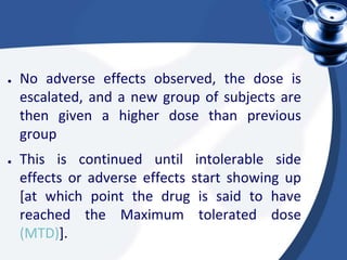 ● No adverse effects observed, the dose is
escalated, and a new group of subjects are
then given a higher dose than previous
group
● This is continued until intolerable side
effects or adverse effects start showing up
[at which point the drug is said to have
reached the Maximum tolerated dose
(MTD)].
 