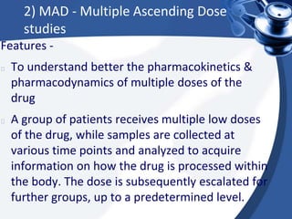 2) MAD - Multiple Ascending Dose
studies
Features -
To understand better the pharmacokinetics &
pharmacodynamics of multiple doses of the
drug
A group of patients receives multiple low doses
of the drug, while samples are collected at
various time points and analyzed to acquire
information on how the drug is processed within
the body. The dose is subsequently escalated for
further groups, up to a predetermined level.
 