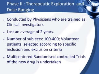 Phase II : Therapeutic Exploration and
Dose Ranging
● Conducted by Physicians who are trained as
Clinical Investigators
● Last an average of 2 years.
● Number of subjects: 100-400; Volunteer
patients, selected according to specific
inclusion and exclusion criteria
● Multicentered Randomised controlled Trials
of the new drug is undertaken
 