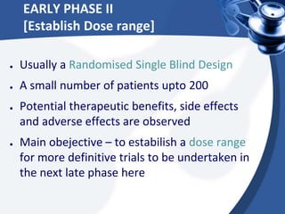 EARLY PHASE II
[Establish Dose range]
● Usually a Randomised Single Blind Design
● A small number of patients upto 200
● Potential therapeutic benefits, side effects
and adverse effects are observed
● Main obejective – to estabilish a dose range
for more definitive trials to be undertaken in
the next late phase here
 