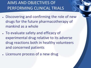 AIMS AND OBJECTIVES OF
PERFORMING CLINICAL TRIALS
● Discovering and confirming the role of new
drugs for the future pharmacotherapy of
mankind as a whole
● To evaluate safety and efficacy of
experimental drug relative to its adverse
drug reactions both in healthy volunteers
and concerned patients
● Licensure process of a new drug
 