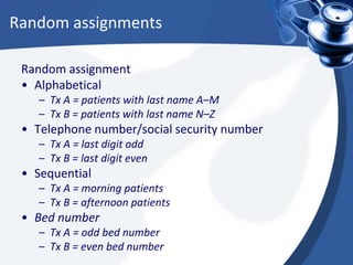 Random assignments
Random assignment
• Alphabetical
– Tx A = patients with last name A–M
– Tx B = patients with last name N–Z
• Telephone number/social security number
– Tx A = last digit odd
– Tx B = last digit even
• Sequential
– Tx A = morning patients
– Tx B = afternoon patients
• Bed number
– Tx A = odd bed number
– Tx B = even bed number
 