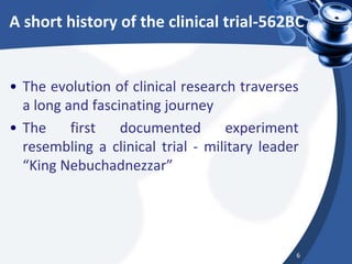 A short history of the clinical trial-562BC
• The evolution of clinical research traverses
a long and fascinating journey
• The first documented experiment
resembling a clinical trial - military leader
“King Nebuchadnezzar”
6
 