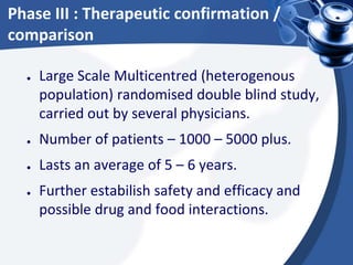Phase III : Therapeutic confirmation /
comparison
● Large Scale Multicentred (heterogenous
population) randomised double blind study,
carried out by several physicians.
● Number of patients – 1000 – 5000 plus.
● Lasts an average of 5 – 6 years.
● Further estabilish safety and efficacy and
possible drug and food interactions.
 