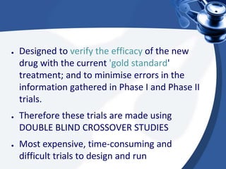 ● Designed to verify the efficacy of the new
drug with the current 'gold standard'
treatment; and to minimise errors in the
information gathered in Phase I and Phase II
trials.
● Therefore these trials are made using
DOUBLE BLIND CROSSOVER STUDIES
● Most expensive, time-consuming and
difficult trials to design and run
 