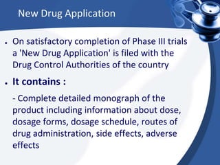 New Drug Application
● On satisfactory completion of Phase III trials
a 'New Drug Application' is filed with the
Drug Control Authorities of the country
● It contains :
- Complete detailed monograph of the
product including information about dose,
dosage forms, dosage schedule, routes of
drug administration, side effects, adverse
effects
 