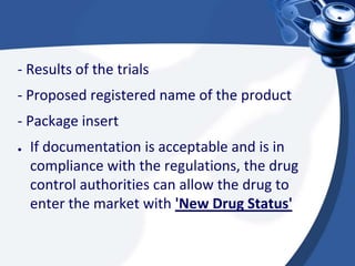 - Results of the trials
- Proposed registered name of the product
- Package insert
● If documentation is acceptable and is in
compliance with the regulations, the drug
control authorities can allow the drug to
enter the market with 'New Drug Status'
 