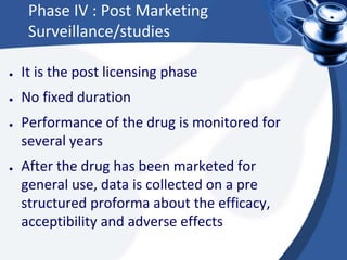 Phase IV : Post Marketing
Surveillance/studies
● It is the post licensing phase
● No fixed duration
● Performance of the drug is monitored for
several years
● After the drug has been marketed for
general use, data is collected on a pre
structured proforma about the efficacy,
acceptibility and adverse effects
 