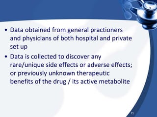 • Data obtained from general practioners
and physicians of both hospital and private
set up
• Data is collected to discover any
rare/unique side effects or adverse effects;
or previously unknown therapeutic
benefits of the drug / its active metabolite
71
 