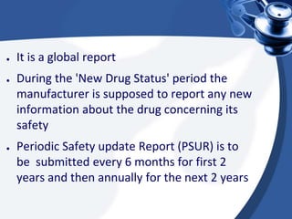 ● It is a global report
● During the 'New Drug Status' period the
manufacturer is supposed to report any new
information about the drug concerning its
safety
● Periodic Safety update Report (PSUR) is to
be submitted every 6 months for first 2
years and then annually for the next 2 years
 