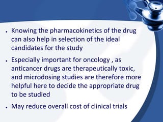 ● Knowing the pharmacokinetics of the drug
can also help in selection of the ideal
candidates for the study
● Especially important for oncology , as
anticancer drugs are therapeutically toxic,
and microdosing studies are therefore more
helpful here to decide the appropriate drug
to be studied
● May reduce overall cost of clinical trials
 