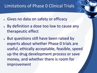Limitations of Phase 0 Clinical Trials
● Gives no data on safety or efficacy
● By definition a dose too low to cause any
therapeutic effect
● But questions still have been raised by
experts about whether Phase 0 trials are
useful, ethically acceptable, feasible, speed
up the drug development process or save
money, and whether there is room for
improvement
 
