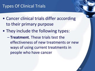 Types Of Clinical Trials
• Cancer clinical trials differ according
to their primary purpose
• They include the following types:
– Treatment. These trials test the
effectiveness of new treatments or new
ways of using current treatments in
people who have cancer
80
 