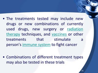 • The treatments tested may include new
drugs or new combinations of currently
used drugs, new surgery or radiation
therapy techniques, and vaccines or other
treatments that stimulate a
person’s immune system to fight cancer
• Combinations of different treatment types
may also be tested in these trials
81
 