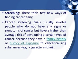• Screening: These trials test new ways of
finding cancer early
• Cancer screening trials usually involve
people who do not have any signs or
symptoms of cancer but have a higher than
average risk of developing a certain type of
cancer because they have a family history
or history of exposure to cancer-causing
substances (e.g., cigarette smoke).
84
 