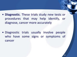• Diagnostic. These trials study new tests or
procedures that may help identify, or
diagnose, cancer more accurately
• Diagnostic trials usually involve people
who have some signs or symptoms of
cancer
85
 