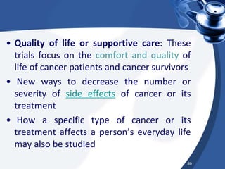 • Quality of life or supportive care: These
trials focus on the comfort and quality of
life of cancer patients and cancer survivors
• New ways to decrease the number or
severity of side effects of cancer or its
treatment
• How a specific type of cancer or its
treatment affects a person’s everyday life
may also be studied
86
 