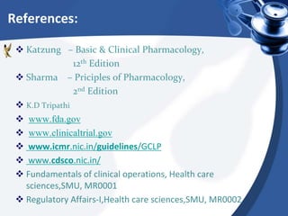 References:
 Katzung – Basic & Clinical Pharmacology,
12th Edition
 Sharma – Priciples of Pharmacology,
2nd Edition
 K.D Tripathi
 www.fda.gov
 www.clinicaltrial.gov
 www.icmr.nic.in/guidelines/GCLP
 www.cdsco.nic.in/
 Fundamentals of clinical operations, Health care
sciences,SMU, MR0001
 Regulatory Affairs-I,Health care sciences,SMU, MR0002
 