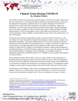 Clinical Trials During COVID-19
By: Madison Wheeler
The COVID-19 pandemic has had a broad and prevalent impact on the FDA and “normal” medical device
life as the industry knows it. Everything from routine inspections to premarket notification reviews have
been disrupted by the pandemic, and clinical trials are no exception. The obstacles the COVID-19
pandemic poses to clinical trials include quarantines, site closures, travel limitations, supply chain
interruptions, and overall safety concerns about site personnel and trial subjects. Despite the pandemic,
however, the agency recognizes that clinical trials may need to begin or continue throughout the public
health emergency. The FDA has put guidance in place which should assist trial sponsors to assure the
safety of participants, maintain compliance with good clinical practices (GCP), and overall minimize any
risks to trial integrity.
Ensuring the safety of clinical trial participants continues to be the top priority for the agency, so they
have outlined key factors that should be considered when deciding to suspend, continue, or initiate a new
study during the pandemic. Trial sponsors should weigh out if it is necessary to amend or deviate from
study processes and/or procedures to keep participants safe. For example, if it is feasible to conduct visits
via teleconference versus physically going to the investigational site that would be an acceptable
deviation to continue the trial. Typically, any amendments or deviations would need formal approval by
the IRB and notification to the FDA before being implemented; however, due to the pandemic, the agency
has relaxed that regulation. The guidance allows for submitting one consolidated summary of
implemented changes that occurred before approval if it is submitted as soon as possible and documented
in all relevant reports.1
When considering whether to halt the clinical trial or not, sponsors should examine if participants are
benefitting from the investigational products and if there could be any adverse effects from stopping the
treatment. Part of this consideration should be the seriousness of the disease being treated,whether there
are any alternative treatments,and what the risks are of switching treatments.2
All considerations and any
contingency measures taken to ensure participant safety need to be fully documented in all trial reports.
Overall, there are a lot of unknowns when it comes to navigating clinical trials during the COVID-19
pandemic. With now over 1 million positive cases in the United States, it is critical to ensure that all
measures are taken to prioritize participant safety.3
If you are considering how to begin or continue a
1 FDA (April 2020) Guidanceon Conduct of Clinical Trials of Medical Products duringCOVID-19 PublicHealth
Emergency retrieved on 04/29/2020 from: https://www.fda.gov/media/136238/download
2 Mehzer, RAPS (April 2020) Clinical trialsduringCOVID-19:Updates from FDA, MHRA, and TGA retrieved on
04/29/2020 from: https://www.raps.org/news-and-articles/news-articles/2020/4/clinical-trials-during-covid-19-
updates-from-fda-m
3 CDC (April 2020) Coronavirus Disease2019 Cases in the US retrieved on 04/29/2020 from:
https://www.cdc.gov/coronavirus/2019-ncov/cases-updates/cases-in-us.html
 