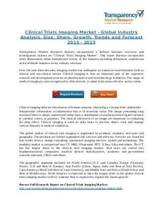 Clinical Trials Imaging Market - Global Industry
Analysis, Size, Share, Growth, Trends and Forecast
2015 - 2023
Transparency Market Research Reports incorporated a definite business overview and
investigation inclines on "Clinical Trials Imaging Market". This report likewise incorporates
more illumination about fundamental review of the business including definitions, requisitions
and worldwide business sector industry structure.
Over the past three decades, imaging market has undergone an extensive transformation both in
clinical and non-clinical arenas. Clinical imaging is now an important part of the expensive
research and development process of pharmaceutical and biotechnology industries. The usage of
medical imaging is now recognized in clinical-trials, to make trials more effective and accurate.
Clinical imaging delivers information of human anatomy/ physiology, varying from undeniable
interpretable information to information that is of uncertain value. The image presenting long
fractured bone is simply understood rather than a distribution of uncharacterized ligand receptor
in cerebral cortex, is pointless. The clinical inferences of an image are important in evaluating
the drug effect. Clinical imaging is used on daily basis to prevent, detect, treat and manage
various diseases or medical conditions.
The global market of clinical trial imaging is segmented by products, modality, end users and
geography. The products are further segmented into services and software. Services are classified
into reader service, design consulting, operational imaging services, system and technology. The
modality market is categorized into CT, MRI, Ultrasound, PET, X Ray, Echo and others. The CT
has the largest share in the clinical trial imaging market. End users are sorted into
biopharmaceutical companies, medical devices manufacturers, academic and government
research institutes, CROs and others.
The geographic segments included are North America (U.S. and Canada), Europe (Germany,
France, U.K and Rest of Europe), Asia Pacific (China, Japan, India and Rest of Asia Pacific),
Latin America (Brazil and Rest of Latin America), and Middle East and Africa (South Africa and
Rest of Middle east). North America is expected to have the largest share in the global clinical
trials imaging market in 2015, whereas Asia is expected to register the fastest growth.
Browse Full Research Report on Clinical Trials Imaging Market:
http://www.transparencymarketresearch.com/clinical-trials-imaging-market.html
 