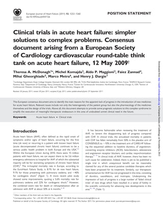 POSITION STATEMENT
Clinical trials in acute heart failure: simpler
solutions to complex problems. Consensus
document arising from a European Society
of Cardiology cardiovascular round-table think
tank on acute heart failure, 12 May 2009†
Theresa A. McDonagh1*, Michel Komajda2, Aldo P. Maggioni3, Faiez Zannad4,
Mihai Gheorghiade5, Marco Metra6, and Henry J. Dargie7
1
Cardiology Department, King’s College Hospital, Denmark Hill, London SE5 9RS, UK; 2
CHU Pitie´-Salpeˆtrie`re, Institut de Cardiologie, Paris, France; 3
ANMCO Research Center,
Florence, Italy; 4
Department of Cardiology, Nancy University, Nancy, France; 5
Center for Cardiovascular Innovation, Northwestern University Chicago, IL, USA; 6
Section of
Cardiovascular Diseases, University of Brescia, Italy; and 7
Western Inﬁrmary, Glasgow, UK
Received 30 January 2011; revised 30 June 2011; accepted 8 July 2011; online publish-ahead-of-print 29 September 2011
This European consensus document aims to identify the main reasons for the apparent lack of progress in the introduction of new medicines
for acute heart failure. Relevant issues include not only the heterogeneity of the patient group but also the pharmacology of the medicines
themselves and the design of the trials. Above all, this document attempts to provide some pragmatic solutions to this complex syndrome to
simplify the execution of meaningful therapeutic endeavours in this area of undoubted unmet clinical need in the future.
-----------------------------------------------------------------------------------------------------------------------------------------------------------
Keywords Acute heart failure † Clinical trials
Introduction
Acute heart failure (AHF), often deﬁned as the rapid onset of
symptoms and/or signs of heart failure, occurring for the ﬁrst
time (de novo) or recurring in a patient with known heart failure
(acute decompensated chronic heart failure) continues to be a
serious public health problem in both Europe and the USA.1,2
Within the European Union during 2010, there were 15 million
patients with heart failure, we can expect there to be 3.6 million
emergency admissions to hospital for AHF of which the substantial
majority will be for worsening symptoms of chronic heart failure
(CHF).2
The in-hospital mortality rate in Europe, according to
the EuroHeart Failure Study, is 8.1% for de novo heart failure,
9.1% for those presenting with pulmonary oedema, and 40%
for cardiogenic shock3
(Figure 1). A more recent pilot study
showed some improvements, quoting a 5.6% mortality rate for
pulmonary oedema and 22% for cardiogenic shock.4
However,
the combined event rate for death or rehospitalization after an
admission with AHF at about 50% at 6 months.5 –8
It has become fashionable when reviewing the treatment of
AHF, to lament the disappointing lack of progress compared
with CHF. In clinical trials, the annualized mortality in patients
with CHF has fallen remarkably from 50% in the placebo arm of
CONSENSUS to 10% in the treatment arm of CARE-HF follow-
ing the sequential addition to baseline diuretics, of angiotensin-
converting enzyme inhibitors (ACEI), beta-blockers, aldosterone
and angiotensin receptor blockers, and cardiac resynchronization
therapy.9– 11
In clinical trials of AHF, however, there has been no
such cause for celebration. Indeed, there is yet to be published a
single trial in which unequivocal beneﬁt can be reasonably
claimed for any of the several putative candidate therapies which
have been proposed for its treatment. Similarly, our therapeutic
armamentarium for AHF has not progressed in this time, consisting
of diuretics, vasodilators, and inotropes. Underpinning the
impression of lack of progress is a large number of ‘failed clinical
trials’ of new drugs which have resulted in a sense of futility in
the scientiﬁc community for advancing new developments in this
area12 –18
(Table 1).
†
Other members of the think tank are listed in the Appendix.
* Corresponding author. Tel: +44 203 299 4257, Fax: +44 207 351 8634, Email: theresa.mcdonagh@kcl.ac.uk
Published on behalf of the European Society of Cardiology. All rights reserved. & The Author 2011. For permissions please email: journals.permissions@oup.com.
European Journal of Heart Failure (2011) 13, 1253–1260
doi:10.1093/eurjhf/hfr126
atEuropeanSocietyofCardiologyonNovember6,2013http://eurjhf.oxfordjournals.org/DownloadedfromatEuropeanSocietyofCardiologyonNovember6,2013http://eurjhf.oxfordjournals.org/DownloadedfromatEuropeanSocietyofCardiologyonNovember6,2013http://eurjhf.oxfordjournals.org/DownloadedfromatEuropeanSocietyofCardiologyonNovember6,2013http://eurjhf.oxfordjournals.org/DownloadedfromatEuropeanSocietyofCardiologyonNovember6,2013http://eurjhf.oxfordjournals.org/DownloadedfromatEuropeanSocietyofCardiologyonNovember6,2013http://eurjhf.oxfordjournals.org/DownloadedfromatEuropeanSocietyofCardiologyonNovember6,2013http://eurjhf.oxfordjournals.org/DownloadedfromatEuropeanSocietyofCardiologyonNovember6,2013http://eurjhf.oxfordjournals.org/Downloadedfrom
 