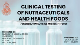 CLINICAL TESTING
OF NUTRACEUTICALS
AND HEALTH FOODS
(FST:512) NUTRACEUTICALS AND HEALTH FOODS
PRESENTED BY:
NADIMINTI CHANDANA SRI SAI
22412FST012
M.SC FOOD TECHNOLOGY
1ST YEAR
DSFT – IAS, BHU
SUBMITTED TO:
DR. R. K. DUARY
DSFT – IAS, BHU
 