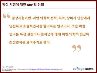 임상 시험에 대한 NIH*의 정의
*NIH: 미국 보건국
Source: What are clinical trials? Available from http://www.nhlbi.nih.gov/studies/clinicaltrials (Accessed
March 07, 2016)
임상시험이란 어떤 의학적 전략, 치료, 장비가 인간에게
안전하고 효율적인지를 탐구하는 연구이다. 또한 이런
연구는 특정 질병이나 환자군에 대해 어떤 의학적 접근이
최선인지를 보여주기도 한다.
 