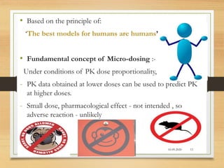 • Based on the principle of:
‘The best models for humans are humans’
• Fundamental concept of Micro-dosing :-
Under conditions of PK dose proportionality,
- PK data obtained at lower doses can be used to predict PK
at higher doses.
- Small dose, pharmacological effect - not intended , so
adverse reaction - unlikely
10-09-2020 13
 