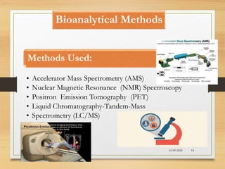 Bioanalytical Methods
Methods Used:
• Accelerator Mass Spectrometry (AMS)
• Nuclear Magnetic Resonance (NMR) Spectroscopy
• Positron Emission Tomography (PET)
• Liquid Chromatography-Tandem-Mass
• Spectrometry (LC/MS)
10-09-2020 14
 