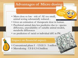 Advantages of Micro dosing
10-09-2020 18
• Micro dose so low - risk of AE too small, Hence
animal testing substantially reduced. .
• Gives an estimation of therapeutic dose in human.
• Preclinical animal data less predictive due to : species
difference, unavailability of suitable animal models,
metabolic differences
• no prediction of racial or individual diff. in PK.
• Conventional phase I - US $1.5- 5 million.
• Microdosing - US $ 0.3-0.5million
Impact on financial aspect:
 