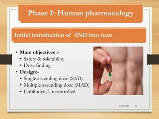 Phase I: Human pharmacology
Initial introduction of IND into man
• Main objectives :-
• Safety & tolerability
• Dose finding
• Design:-
• Single ascending dose (SAD)
• Multiple ascending dose (MAD)
• Unblinded, Uncontrolled
10-09-2020 21
 