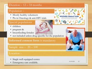 10-09-2020 22
Duration :- 12 – 18 months
Population :-
• Mostly healthy volunteers
• Pts in Oncology & anti-HIV trials
Special populations
• children
• pregnant &
• breastfeeding females
• not included unless drug specific for the population
Informed consent form is mandatory
Sample size :- 20 – 100
Location :-
• Single well equipped center.
• Emergency care available.
 