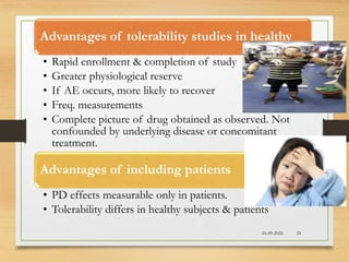10-09-2020 24
Advantages of tolerability studies in healthy
• Rapid enrollment & completion of study
• Greater physiological reserve
• If AE occurs, more likely to recover
• Freq. measurements
• Complete picture of drug obtained as observed. Not
confounded by underlying disease or concomitant
treatment.
Advantages of including patients
• PD effects measurable only in patients.
• Tolerability differs in healthy subjects & patients
 