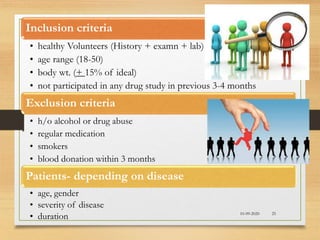10-09-2020 25
Inclusion criteria
• healthy Volunteers (History + examn + lab)
• age range (18-50)
• body wt. (+ 15% of ideal)
• not participated in any drug study in previous 3-4 months
Exclusion criteria
• h/o alcohol or drug abuse
• regular medication
• smokers
• blood donation within 3 months
Patients- depending on disease
• age, gender
• severity of disease
• duration
 