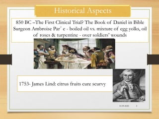Historical Aspects
10-09-2020 2
850 BC –The First Clinical Trial? The Book of Daniel in Bible
Surgeon Ambroise Par´ e - boiled oil vs. mixture of egg yolks, oil
of roses & turpentine - over soldiers’ wounds
1753- James Lind: citrus fruits cure scurvy
 