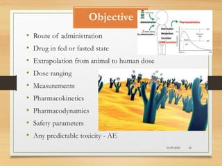 Objective
10-09-2020 26
• Route of administration
• Drug in fed or fasted state
• Extrapolation from animal to human dose
• Dose ranging
• Measurements
• Pharmacokinetics
• Pharmacodynamics
• Safety parameters
• Any predictable toxicity - AE
 