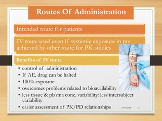Routes Of Administration
Intended route for patients
IV route used even if systemic exposure in pts
achieved by other route for PK studies
Benefits of IV route
• control of administration
• If AE, drug can be halted
• 100% exposure
• overcomes problems related to bioavailability
• less tissue & plasma conc. variability: less intersubject
variability
• easier assessment of PK/PD relationships 10-09-2020 27
 